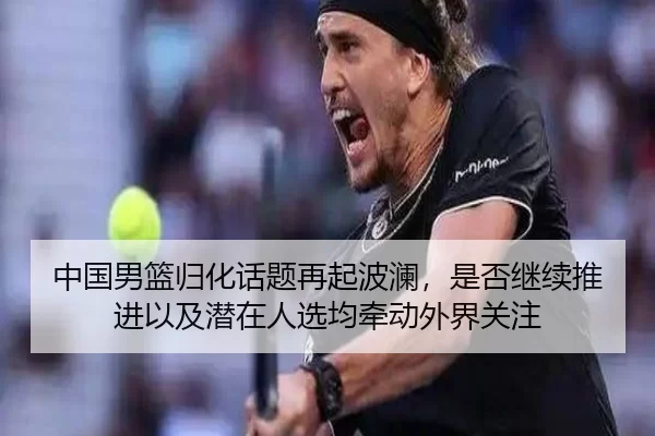 中国男篮归化话题再起波澜，是否继续推进以及潜在人选均牵动外界关注